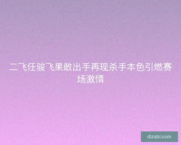 二飞任骏飞果敢出手再现杀手本色引燃赛场激情