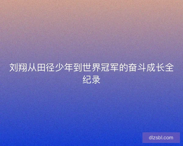 刘翔从田径少年到世界冠军的奋斗成长全纪录