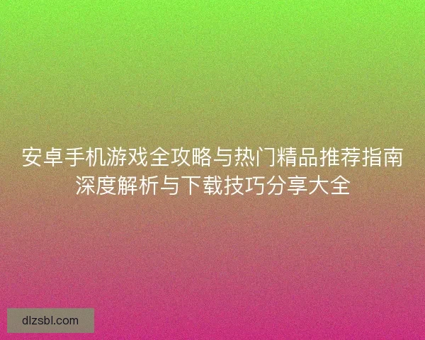 安卓手机游戏全攻略与热门精品推荐指南深度解析与下载技巧分享大全