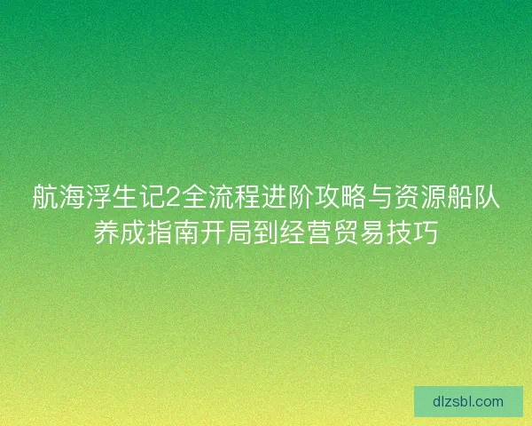 航海浮生记2全流程进阶攻略与资源船队养成指南开局到经营贸易技巧