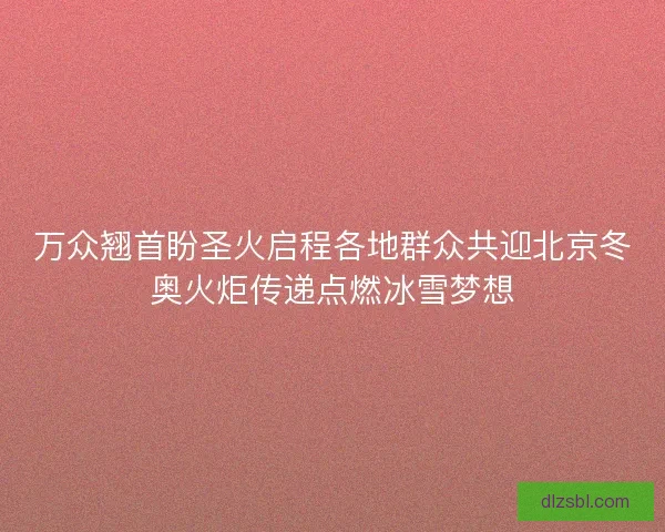 万众翘首盼圣火启程各地群众共迎北京冬奥火炬传递点燃冰雪梦想