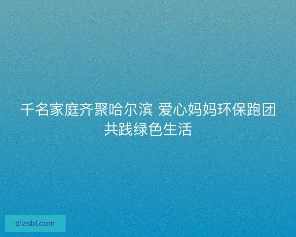 千名家庭齐聚哈尔滨 爱心妈妈环保跑团共践绿色生活