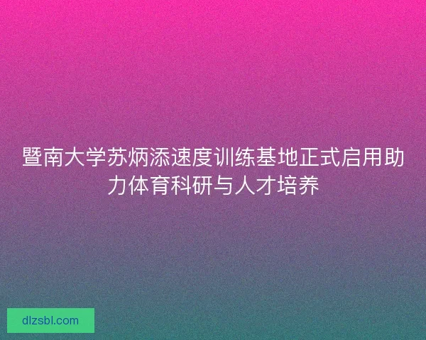 暨南大学苏炳添速度训练基地正式启用助力体育科研与人才培养